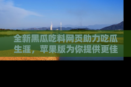 全新黑瓜吃料网页助力吃瓜生涯，苹果版为你提供更佳体验！