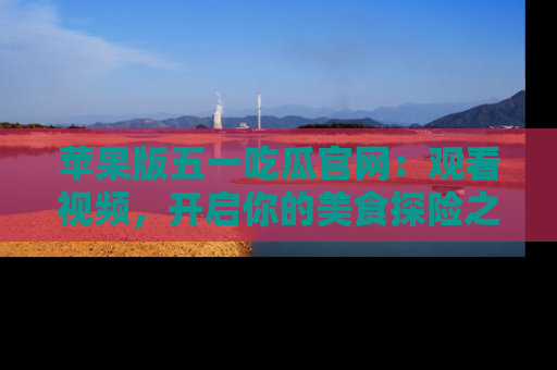 苹果版五一吃瓜官网：观看视频，开启你的美食探险之旅!