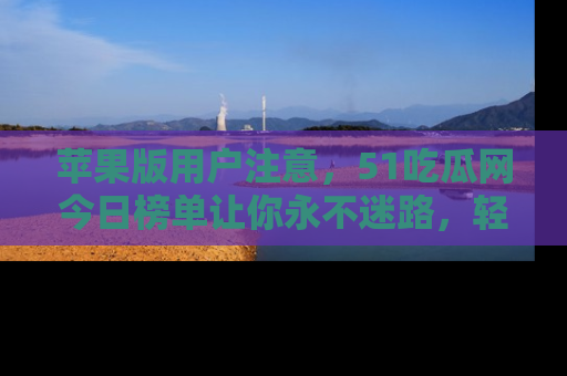 苹果版用户注意，51吃瓜网今日榜单让你永不迷路，轻松吃瓜！
