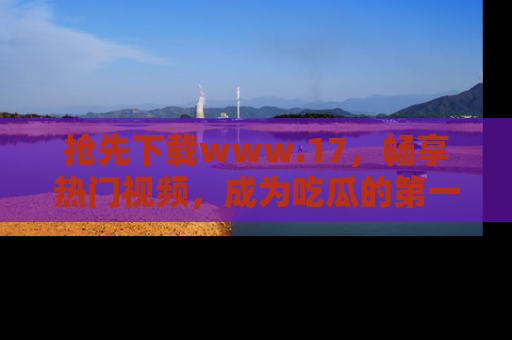 抢先下载www.17，畅享热门视频，成为吃瓜的第一手信息者！