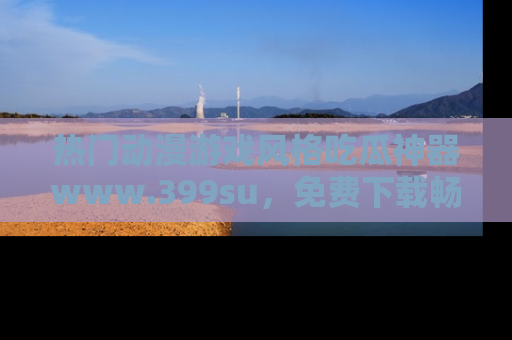 热门动漫游戏风格吃瓜神器www.399su，免费下载畅享精彩