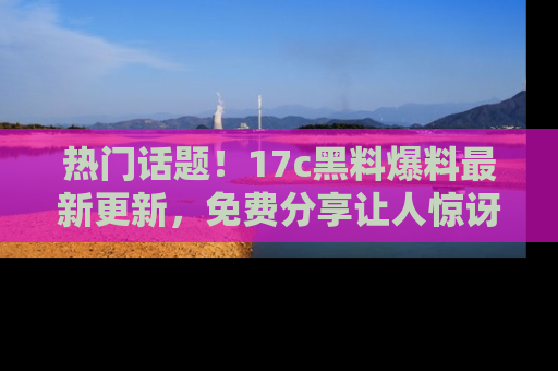 热门话题！17c黑料爆料最新更新，免费分享让人惊讶的事实！