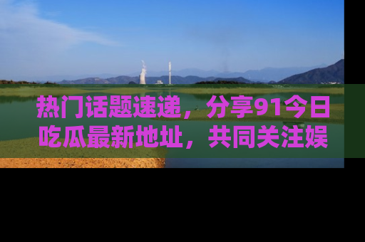 热门话题速递，分享91今日吃瓜最新地址，共同关注娱乐圈的风云变幻！