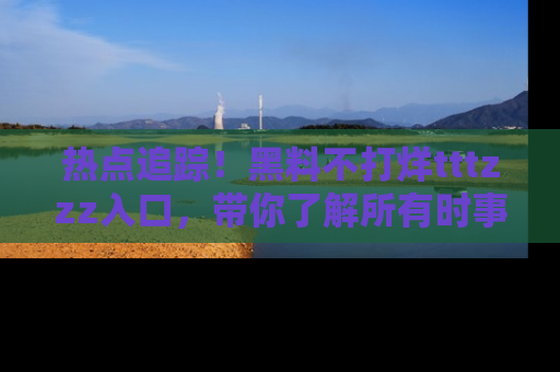 热点追踪！黑料不打烊tttzzz入口，带你了解所有时事动态，赶紧打开网址链接！