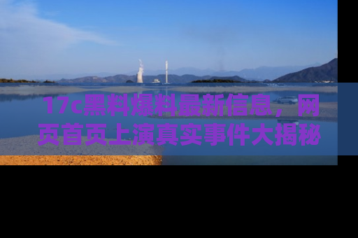 17c黑料爆料最新信息，网页首页上演真实事件大揭秘