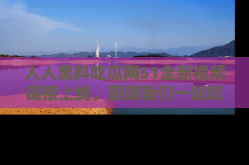 人人黑料吃瓜网51全新视频链接上线，跟随我们一起吃瓜围观！