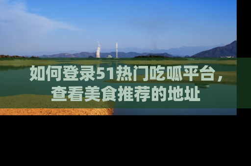 如何登录51热门吃呱平台，查看美食推荐的地址