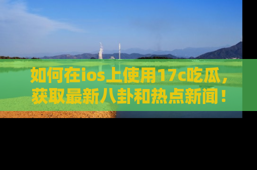 如何在ios上使用17c吃瓜，获取最新八卦和热点新闻！