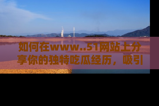 如何在www..51网站上分享你的独特吃瓜经历，吸引更多用户关注