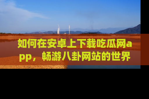 如何在安卓上下载吃瓜网app，畅游八卦网站的世界