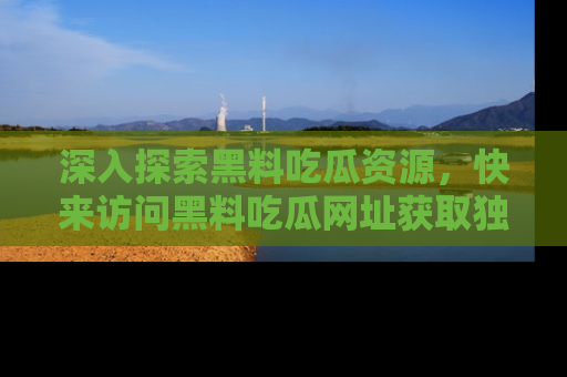 深入探索黑料吃瓜资源，快来访问黑料吃瓜网址获取独家内容！