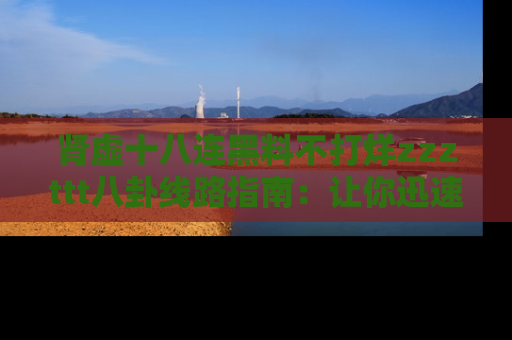 肾虚十八连黑料不打烊zzzttt八卦线路指南：让你迅速掌握热点事件脉络