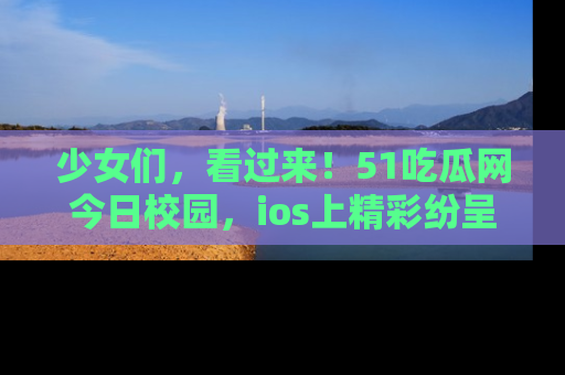 少女们，看过来！51吃瓜网今日校园，ios上精彩纷呈！