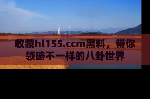 收藏hl155.ccm黑料，带你领略不一样的八卦世界
