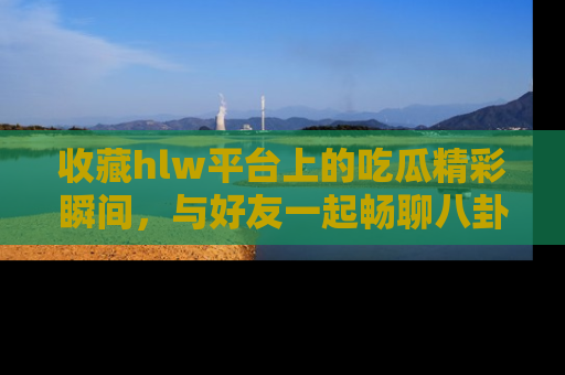 收藏hlw平台上的吃瓜精彩瞬间，与好友一起畅聊八卦趣闻！