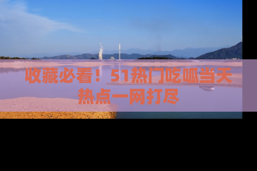 收藏必看！51热门吃呱当天热点一网打尽