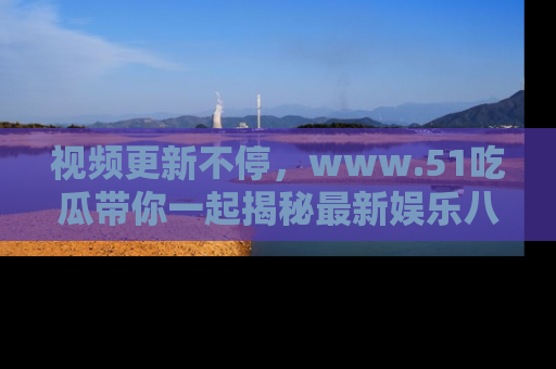 视频更新不停，www.51吃瓜带你一起揭秘最新娱乐八卦，畅享信息盛宴！