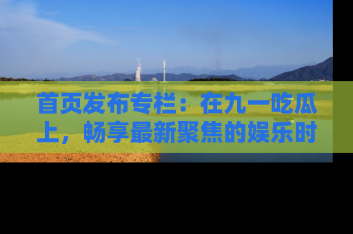 首页发布专栏：在九一吃瓜上，畅享最新聚焦的娱乐时讯