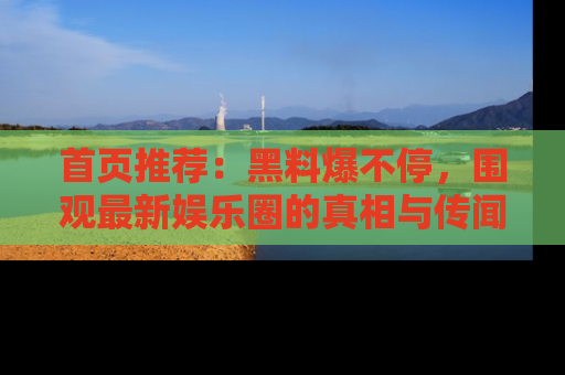 首页推荐：黑料爆不停，围观最新娱乐圈的真相与传闻