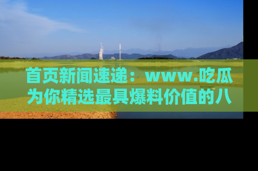 首页新闻速递：www.吃瓜为你精选最具爆料价值的八卦和趣闻！