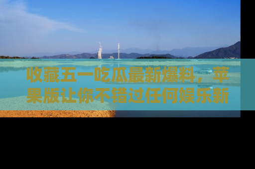 收藏五一吃瓜最新爆料，苹果版让你不错过任何娱乐新闻