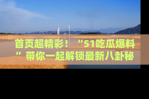 首页超精彩！“51吃瓜爆料”带你一起解锁最新八卦秘闻！