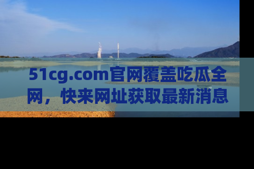 51cg.com官网覆盖吃瓜全网,快来网址获取最新消息与链接!