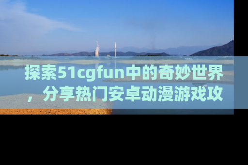 探索51cgfun中的奇妙世界，分享热门安卓动漫游戏攻略！
