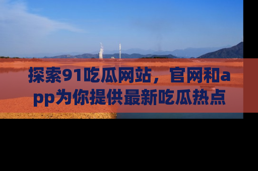 探索91吃瓜网站，官网和app为你提供最新吃瓜热点
