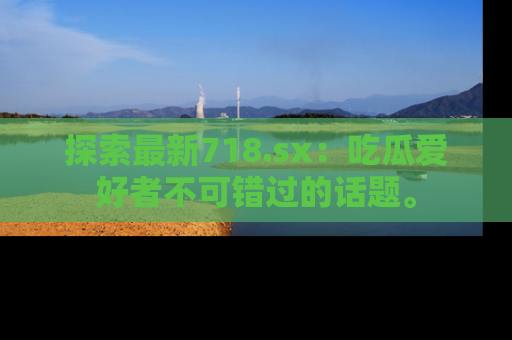 探索最新718.sx：吃瓜爱好者不可错过的话题。
