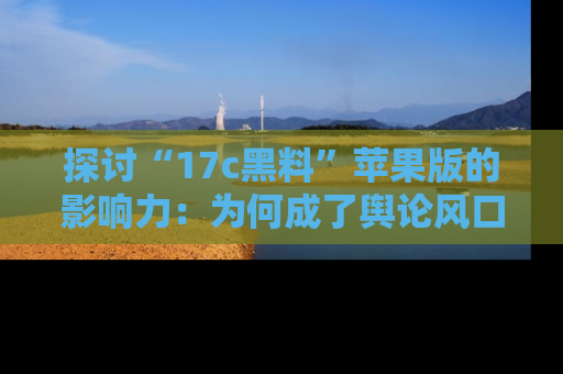 探讨“17c黑料”苹果版的影响力：为何成了舆论风口？