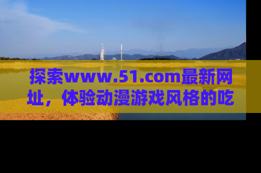 探索www.51.com最新网址，体验动漫游戏风格的吃瓜乐趣！