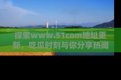 探索www.51com地址更新，吃瓜时刻与你分享热闻