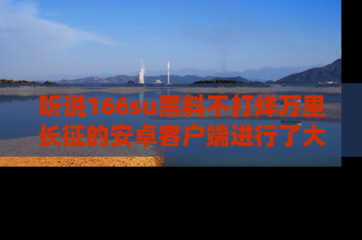 听说166su黑料不打烊万里长征的安卓客户端进行了大更新,八卦内容更加精彩与丰富!