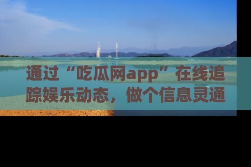 通过“吃瓜网app”在线追踪娱乐动态,做个信息灵通的吃瓜群众!