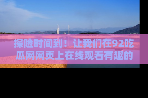 探险时间到!让我们在92吃瓜网网页上在线观看有趣的瓜,好奇的传送门等你来!