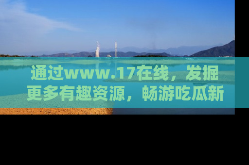 通过www.17在线,发掘更多有趣资源,畅游吃瓜新闻海洋