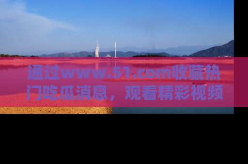 通过www.51.com收藏热门吃瓜消息,观看精彩视频与段子!
