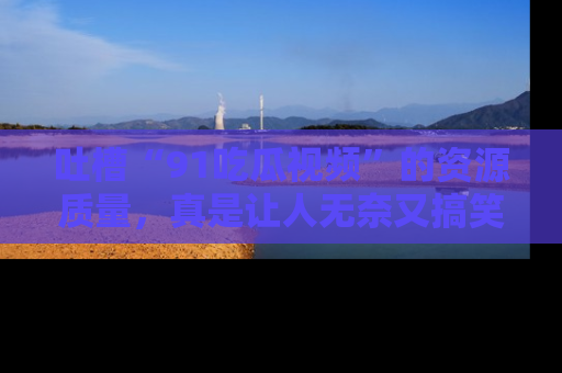 吐槽“91吃瓜视频”的资源质量,真是让人无奈又搞笑!