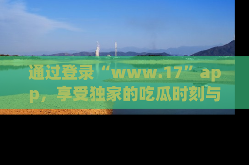 通过登录“www.17”app,享受独家的吃瓜时刻与娱乐资讯!