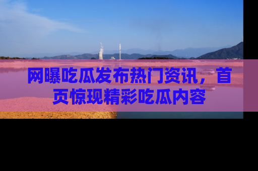 网曝吃瓜发布热门资讯,首页惊现精彩吃瓜内容