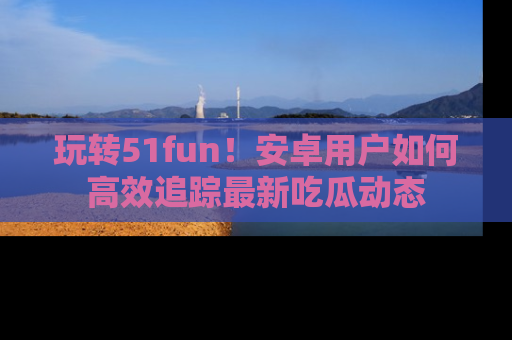 玩转51fun！安卓用户如何高效追踪最新吃瓜动态