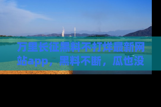 万里长征黑料不打烊最新网站app,黑料不断,瓜也没断,真香!
