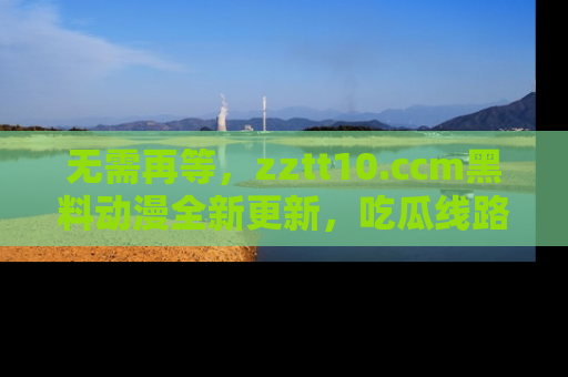 无需再等,zztt10.ccm黑料动漫全新更新,吃瓜线路佛系推荐!