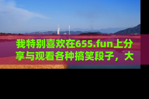 我特别喜欢在655.fun上分享与观看各种搞笑段子,大家一起来享受乐趣吧!