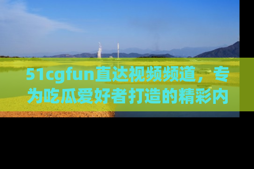 51cgfun直达视频频道，专为吃瓜爱好者打造的精彩内容库！