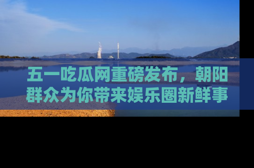 五一吃瓜网重磅发布,朝阳群众为你带来娱乐圈新鲜事!
