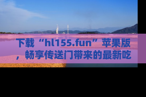 下载“hl155.fun”苹果版,畅享传送门带来的最新吃瓜资讯