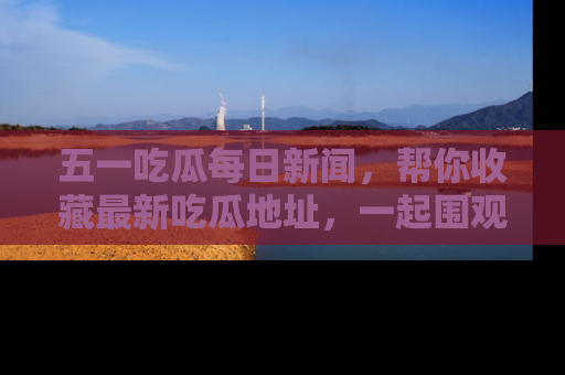 五一吃瓜每日新闻,帮你收藏最新吃瓜地址,一起围观吧!