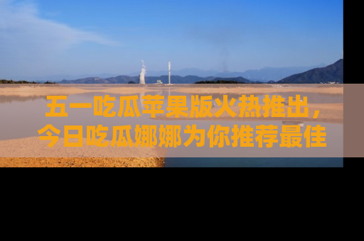 五一吃瓜苹果版火热推出,今日吃瓜娜娜为你推荐最佳美食!